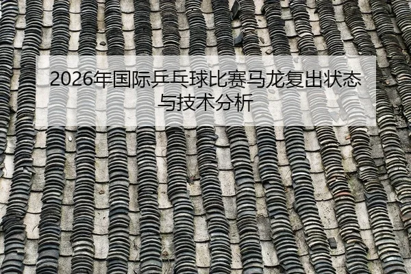 2026年国际乒乓球比赛马龙复出状态与技术分析