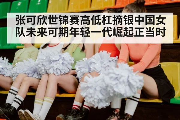 张可欣世锦赛高低杠摘银中国女队未来可期年轻一代崛起正当时